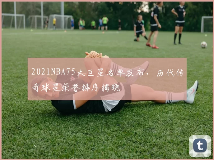 2021NBA75大巨星名单发布,历代传奇球星荣誉排序揭晓