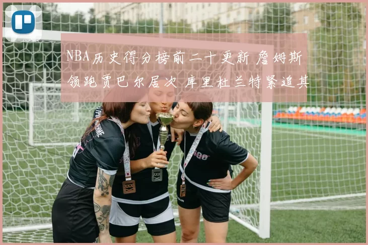 NBA历史得分榜前二十更新 詹姆斯领跑贾巴尔居次 库里杜兰特紧追其后