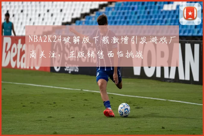 NBA2K24破解版下载激增引发游戏厂商关注，正版销售面临挑战