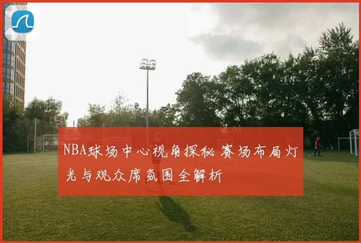 NBA球场中心视角探秘 赛场布局灯光与观众席氛围全解析