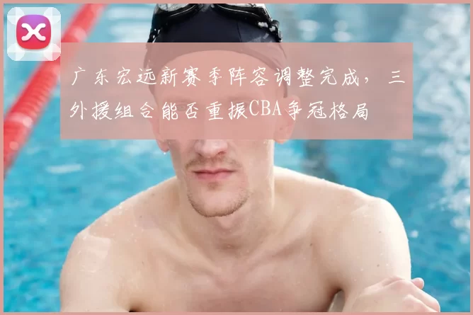 广东宏远新赛季阵容调整完成,三外援组合能否重振CBA争冠格局