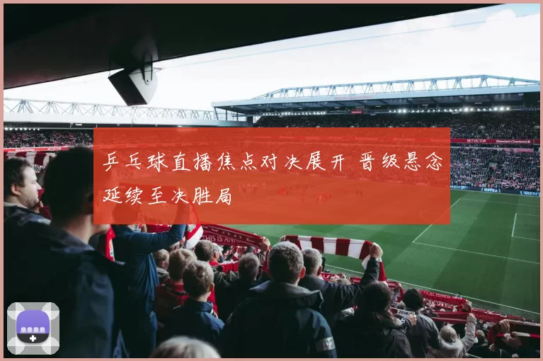 乒乓球直播焦点对决展开 晋级悬念延续至决胜局