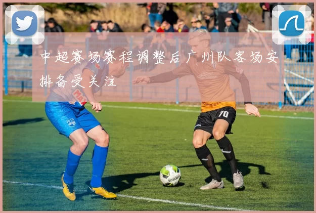 中超赛场赛程调整后广州队客场安排备受关注