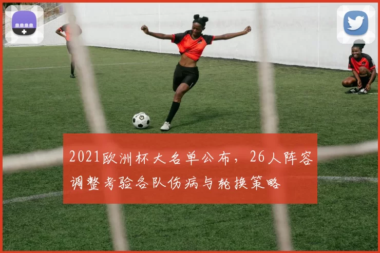 2021欧洲杯大名单公布，26人阵容调整考验各队伤病与轮换策略