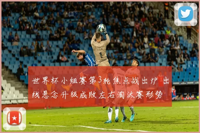 世界杯小组赛第3轮焦点战出炉 出线悬念升级成败左右淘汰赛形势
