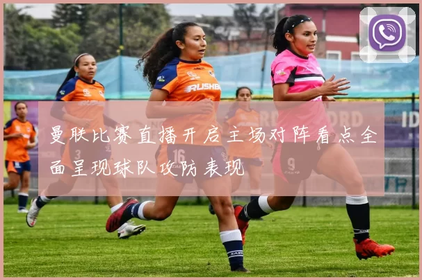 曼联比赛直播开启主场对阵看点全面呈现球队攻防表现