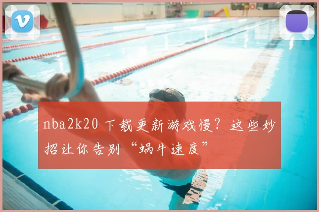 nba2k20 下载更新游戏慢？这些妙招让你告别“蜗牛速度”